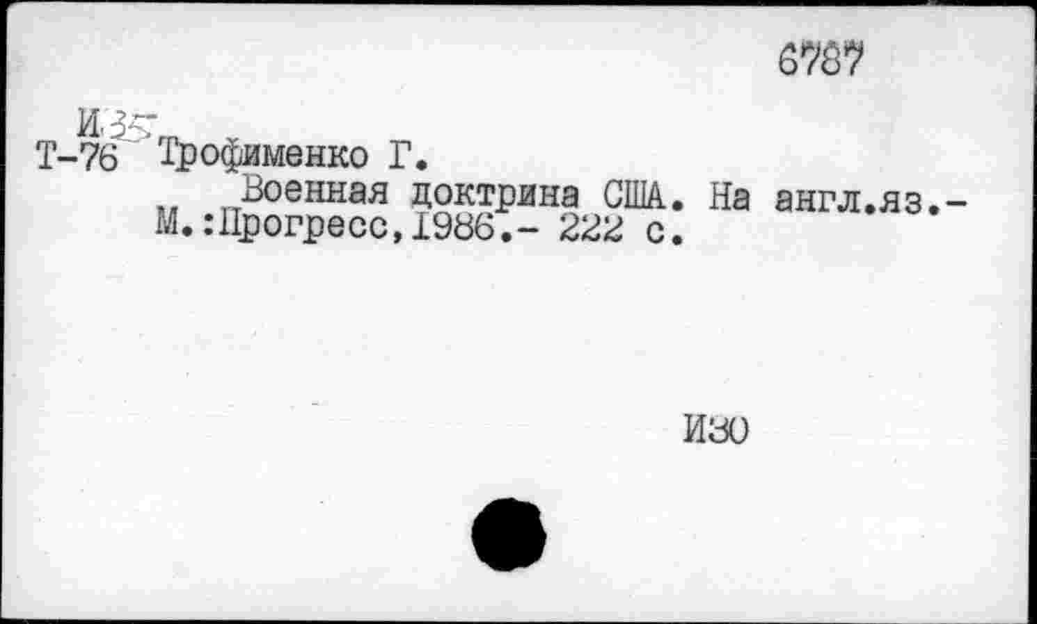 ﻿6767
Т-76 Трофименко Г.
Военная доктрина США. На англ.яз. М.:Прогресс,1986.- 22В с.
И80